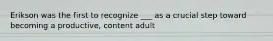 Erikson was the first to recognize ___ as a crucial step toward becoming a productive, content adult