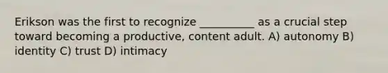 Erikson was the first to recognize __________ as a crucial step toward becoming a productive, content adult. A) autonomy B) identity C) trust D) intimacy