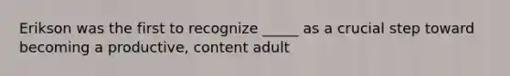 Erikson was the first to recognize _____ as a crucial step toward becoming a productive, content adult