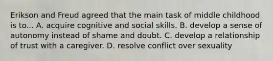 Erikson and Freud agreed that the main task of middle childhood is to... A. acquire cognitive and social skills. B. develop a sense of autonomy instead of shame and doubt. C. develop a relationship of trust with a caregiver. D. resolve conflict over sexuality