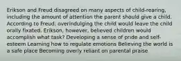 Erikson and Freud disagreed on many aspects of child-rearing, including the amount of attention the parent should give a child. According to Freud, overindulging the child would leave the child orally fixated. Erikson, however, believed children would accomplish what task? Developing a sense of pride and self-esteem Learning how to regulate emotions Believing the world is a safe place Becoming overly reliant on parental praise