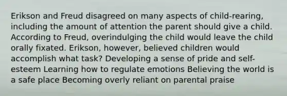 Erikson and Freud disagreed on many aspects of child-rearing, including the amount of attention the parent should give a child. According to Freud, overindulging the child would leave the child orally fixated. Erikson, however, believed children would accomplish what task? Developing a sense of pride and self-esteem Learning how to regulate emotions Believing the world is a safe place Becoming overly reliant on parental praise