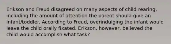 Erikson and Freud disagreed on many aspects of child-rearing, including the amount of attention the parent should give an infant/toddler. According to Freud, overindulging the infant would leave the child orally fixated. Erikson, however, believed the child would accomplish what task?