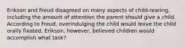 Erikson and Freud disagreed on many aspects of child-rearing, including the amount of attention the parent should give a child. According to Freud, overindulging the child would leave the child orally fixated. Erikson, however, believed children would accomplish what task?