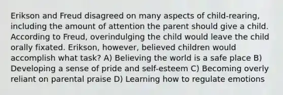 Erikson and Freud disagreed on many aspects of child-rearing, including the amount of attention the parent should give a child. According to Freud, overindulging the child would leave the child orally fixated. Erikson, however, believed children would accomplish what task? A) Believing the world is a safe place B) Developing a sense of pride and self-esteem C) Becoming overly reliant on parental praise D) Learning how to regulate emotions