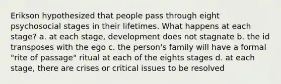 Erikson hypothesized that people pass through eight psychosocial stages in their lifetimes. What happens at each stage? a. at each stage, development does not stagnate b. the id transposes with the ego c. the person's family will have a formal "rite of passage" ritual at each of the eights stages d. at each stage, there are crises or critical issues to be resolved