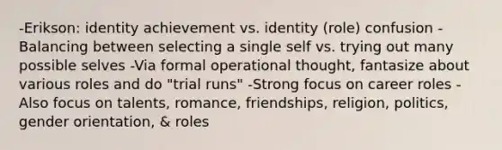 -Erikson: identity achievement vs. identity (role) confusion -Balancing between selecting a single self vs. trying out many possible selves -Via formal operational thought, fantasize about various roles and do "trial runs" -Strong focus on career roles -Also focus on talents, romance, friendships, religion, politics, gender orientation, & roles