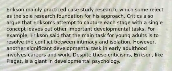 Erikson mainly practiced case study research, which some reject as the sole research foundation for his approach. Critics also argue that Erikson's attempt to capture each stage with a single concept leaves out other important developmental tasks. For example, Erikson said that the main task for young adults is to resolve the conflict between intimacy and isolation. However, another significant developmental task in early adulthood involves careers and work. Despite these criticisms, Erikson, like Piaget, is a giant in developmental psychology.