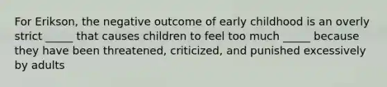 For Erikson, the negative outcome of early childhood is an overly strict _____ that causes children to feel too much _____ because they have been threatened, criticized, and punished excessively by adults