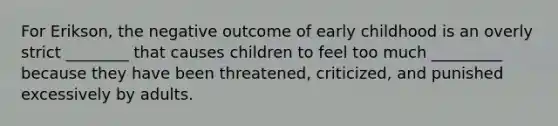 For Erikson, the negative outcome of early childhood is an overly strict ________ that causes children to feel too much _________ because they have been threatened, criticized, and punished excessively by adults.