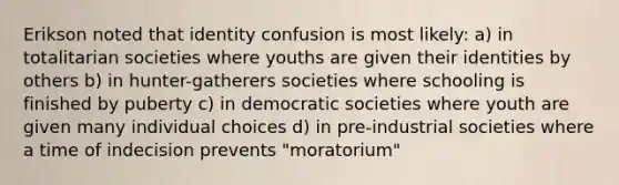 Erikson noted that identity confusion is most likely: a) in totalitarian societies where youths are given their identities by others b) in hunter-gatherers societies where schooling is finished by puberty c) in democratic societies where youth are given many individual choices d) in pre-industrial societies where a time of indecision prevents "moratorium"