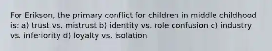 For Erikson, the primary conflict for children in middle childhood is: a) trust vs. mistrust b) identity vs. role confusion c) industry vs. inferiority d) loyalty vs. isolation