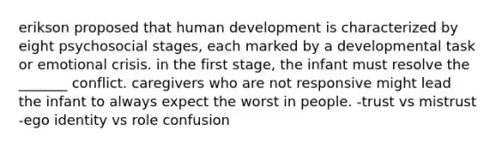 erikson proposed that human development is characterized by eight psychosocial stages, each marked by a developmental task or emotional crisis. in the first stage, the infant must resolve the _______ conflict. caregivers who are not responsive might lead the infant to always expect the worst in people. -trust vs mistrust -ego identity vs role confusion