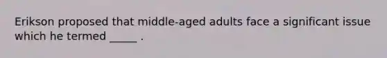 Erikson proposed that middle-aged adults face a significant issue which he termed _____ .