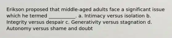 Erikson proposed that middle-aged adults face a significant issue which he termed ___________. a. Intimacy versus isolation b. Integrity versus despair c. Generativity versus stagnation d. Autonomy versus shame and doubt