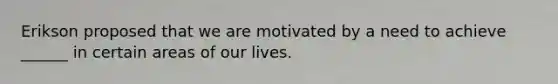 Erikson proposed that we are motivated by a need to achieve ______ in certain areas of our lives.