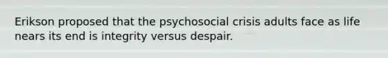 Erikson proposed that the psychosocial crisis adults face as life nears its end is integrity versus despair.