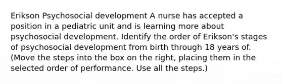 Erikson Psychosocial development A nurse has accepted a position in a pediatric unit and is learning more about psychosocial development. Identify the order of Erikson's stages of psychosocial development from birth through 18 years of. (Move the steps into the box on the right, placing them in the selected order of performance. Use all the steps.)