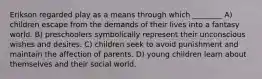 Erikson regarded play as a means through which ________ A) children escape from the demands of their lives into a fantasy world. B) preschoolers symbolically represent their unconscious wishes and desires. C) children seek to avoid punishment and maintain the affection of parents. D) young children learn about themselves and their social world.