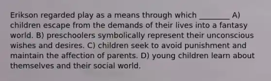 Erikson regarded play as a means through which ________ A) children escape from the demands of their lives into a fantasy world. B) preschoolers symbolically represent their unconscious wishes and desires. C) children seek to avoid punishment and maintain the affection of parents. D) young children learn about themselves and their social world.