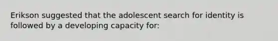 Erikson suggested that the adolescent search for identity is followed by a developing capacity for: