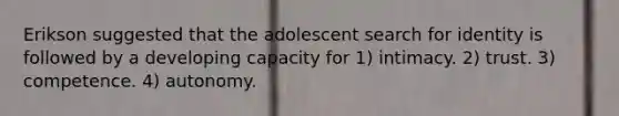 Erikson suggested that the adolescent search for identity is followed by a developing capacity for 1) intimacy. 2) trust. 3) competence. 4) autonomy.