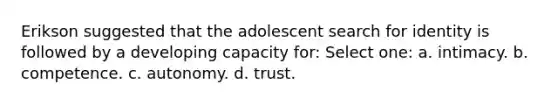 Erikson suggested that the adolescent search for identity is followed by a developing capacity for: Select one: a. intimacy. b. competence. c. autonomy. d. trust.