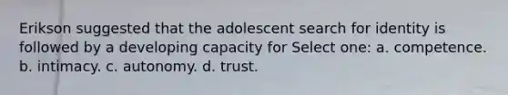 Erikson suggested that the adolescent search for identity is followed by a developing capacity for Select one: a. competence. b. intimacy. c. autonomy. d. trust.