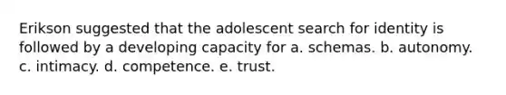 Erikson suggested that the adolescent search for identity is followed by a developing capacity for a. schemas. b. autonomy. c. intimacy. d. competence. e. trust.