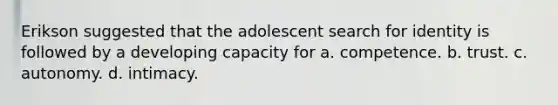 Erikson suggested that the adolescent search for identity is followed by a developing capacity for a. competence. b. trust. c. autonomy. d. intimacy.