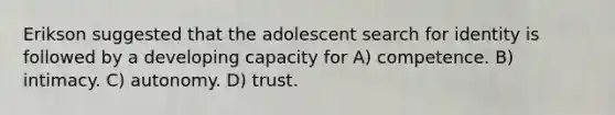 Erikson suggested that the adolescent search for identity is followed by a developing capacity for A) competence. B) intimacy. C) autonomy. D) trust.