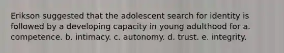 Erikson suggested that the adolescent search for identity is followed by a developing capacity in young adulthood for a. competence. b. intimacy. c. autonomy. d. trust. e. integrity.