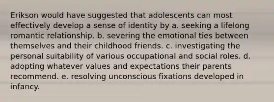 Erikson would have suggested that adolescents can most effectively develop a sense of identity by a. seeking a lifelong romantic relationship. b. severing the emotional ties between themselves and their childhood friends. c. investigating the personal suitability of various occupational and social roles. d. adopting whatever values and expectations their parents recommend. e. resolving unconscious fixations developed in infancy.