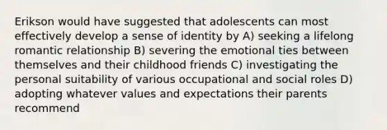 Erikson would have suggested that adolescents can most effectively develop a sense of identity by A) seeking a lifelong romantic relationship B) severing the emotional ties between themselves and their childhood friends C) investigating the personal suitability of various occupational and social roles D) adopting whatever values and expectations their parents recommend