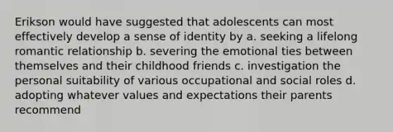 Erikson would have suggested that adolescents can most effectively develop a sense of identity by a. seeking a lifelong romantic relationship b. severing the emotional ties between themselves and their childhood friends c. investigation the personal suitability of various occupational and social roles d. adopting whatever values and expectations their parents recommend