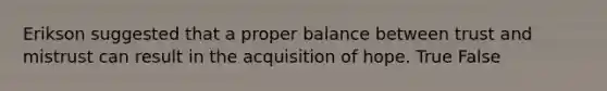 Erikson suggested that a proper balance between trust and mistrust can result in the acquisition of hope. True False