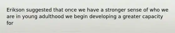 Erikson suggested that once we have a stronger sense of who we are in young adulthood we begin developing a greater capacity for