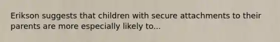 Erikson suggests that children with secure attachments to their parents are more especially likely to...