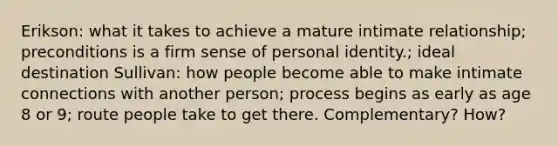 Erikson: what it takes to achieve a mature intimate relationship; preconditions is a firm sense of personal identity.; ideal destination Sullivan: how people become able to make intimate connections with another person; process begins as early as age 8 or 9; route people take to get there. Complementary? How?