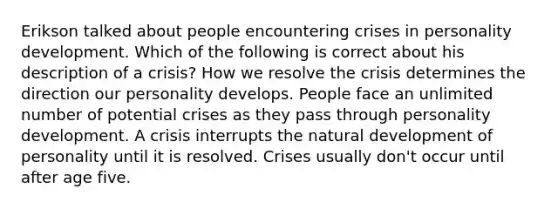 Erikson talked about people encountering crises in personality development. Which of the following is correct about his description of a crisis? How we resolve the crisis determines the direction our personality develops. People face an unlimited number of potential crises as they pass through personality development. A crisis interrupts the natural development of personality until it is resolved. Crises usually don't occur until after age five.