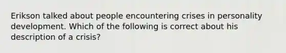 Erikson talked about people encountering crises in personality development. Which of the following is correct about his description of a crisis?