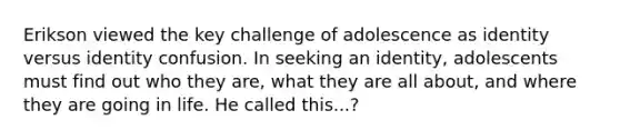 Erikson viewed the key challenge of adolescence as identity versus identity confusion. In seeking an identity, adolescents must find out who they are, what they are all about, and where they are going in life. He called this...?