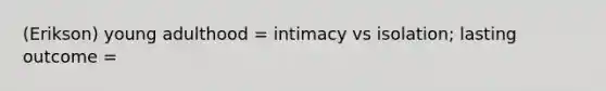 (Erikson) young adulthood = intimacy vs isolation; lasting outcome =