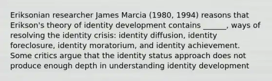 Eriksonian researcher James Marcia (1980, 1994) reasons that Erikson's theory of identity development contains ______, ways of resolving the identity crisis: identity diffusion, identity foreclosure, identity moratorium, and identity achievement. Some critics argue that the identity status approach does not produce enough depth in understanding identity development