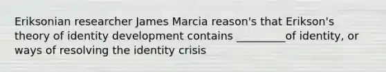 Eriksonian researcher James Marcia reason's that Erikson's theory of identity development contains _________of identity, or ways of resolving the identity crisis