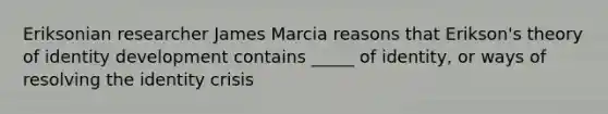 Eriksonian researcher James Marcia reasons that Erikson's theory of identity development contains _____ of identity, or ways of resolving the identity crisis