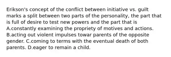 Erikson's concept of the conflict between initiative vs. guilt marks a split between two parts of the personality, the part that is full of desire to test new powers and the part that is A.constantly examining the propriety of motives and actions. B.acting out violent impulses towar parents of the opposite gender. C.coming to terms with the eventual death of both parents. D.eager to remain a child.