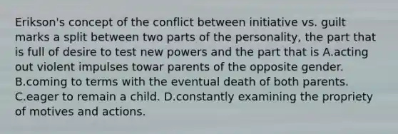 Erikson's concept of the conflict between initiative vs. guilt marks a split between two parts of the personality, the part that is full of desire to test new powers and the part that is A.acting out violent impulses towar parents of the opposite gender. B.coming to terms with the eventual death of both parents. C.eager to remain a child. D.constantly examining the propriety of motives and actions.