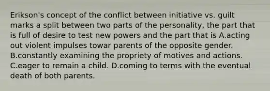 Erikson's concept of the conflict between initiative vs. guilt marks a split between two parts of the personality, the part that is full of desire to test new powers and the part that is A.acting out violent impulses towar parents of the opposite gender. B.constantly examining the propriety of motives and actions. C.eager to remain a child. D.coming to terms with the eventual death of both parents.