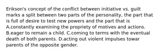 Erikson's concept of the conflict between initiative vs. guilt marks a split between two parts of the personality, the part that is full of desire to test new powers and the part that is A.constantly examining the propriety of motives and actions. B.eager to remain a child. C.coming to terms with the eventual death of both parents. D.acting out violent impulses towar parents of the opposite gender.